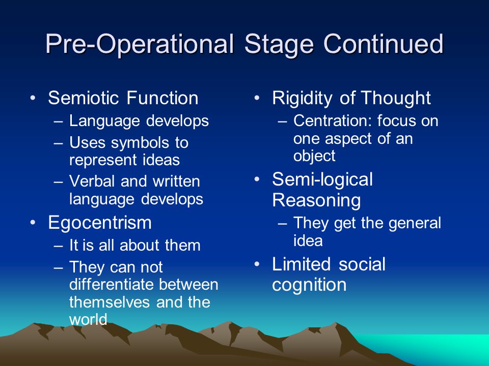 Pre-Operational Stage Continued Semiotic Function –Language develops –Uses symbols to represent ideas –Verbal and written language develops Egocentrism –It is all about them –They can not differentiate between themselves and the world Rigidity of Thought –Centration: focus on one aspect of an object Semi-logical Reasoning –They get the general idea Limited social cognition