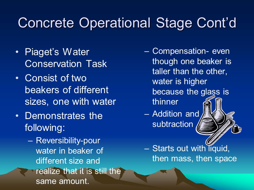 Concrete Operational Stage Cont’d Piaget’s Water Conservation Task Consist of two beakers of different sizes, one with water Demonstrates the following: –Reversibility-pour water in beaker of different size and realize that it is still the same amount.