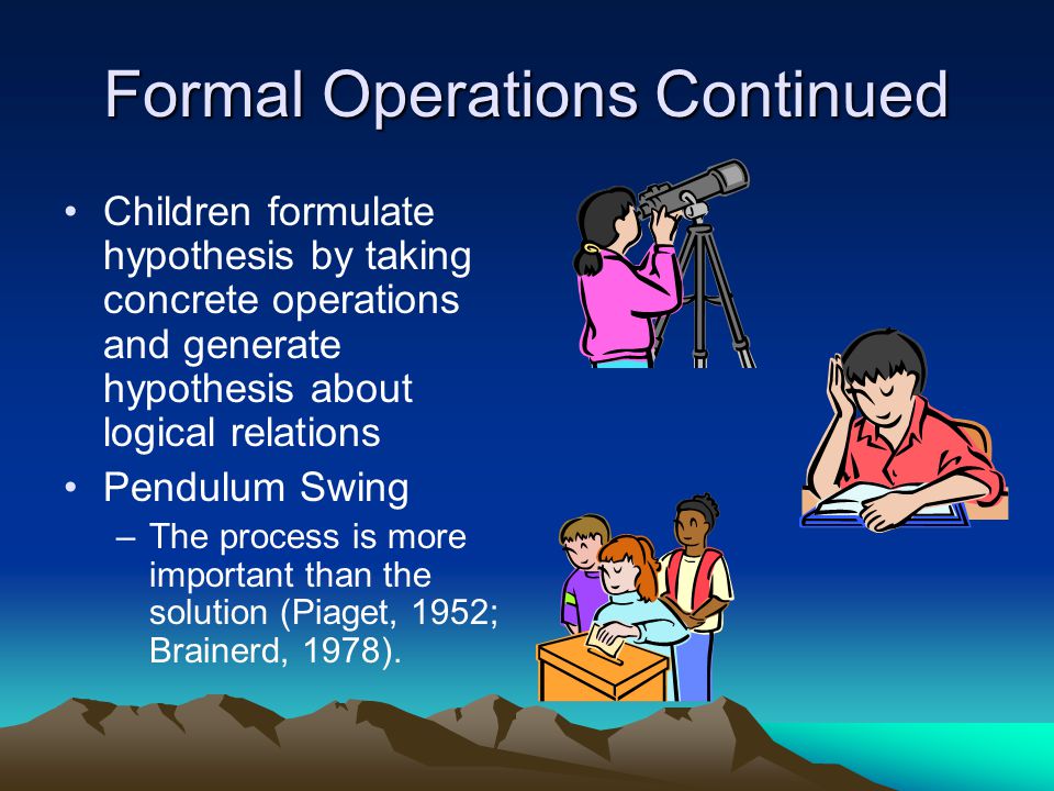 Formal Operations Continued Children formulate hypothesis by taking concrete operations and generate hypothesis about logical relations Pendulum Swing –The process is more important than the solution (Piaget, 1952; Brainerd, 1978).