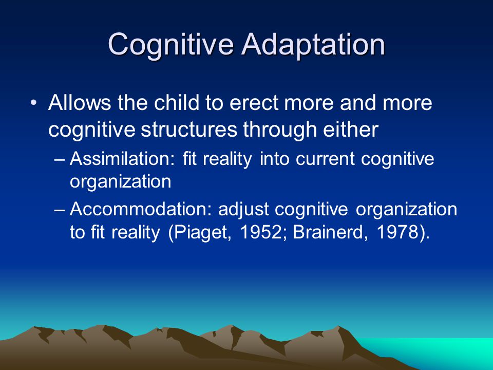 Cognitive Adaptation Allows the child to erect more and more cognitive structures through either –Assimilation: fit reality into current cognitive organization –Accommodation: adjust cognitive organization to fit reality (Piaget, 1952; Brainerd, 1978).
