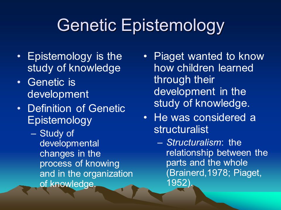 Genetic Epistemology Epistemology is the study of knowledge Genetic is development Definition of Genetic Epistemology –Study of developmental changes in the process of knowing and in the organization of knowledge.