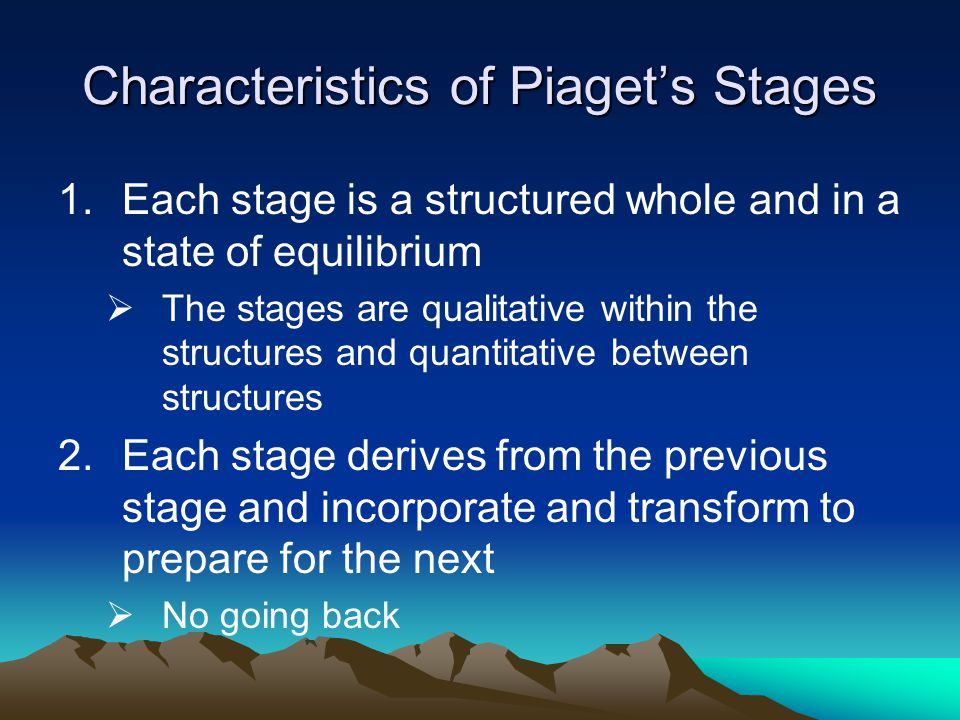 Characteristics of Piaget’s Stages 1.Each stage is a structured whole and in a state of equilibrium  The stages are qualitative within the structures and quantitative between structures 2.Each stage derives from the previous stage and incorporate and transform to prepare for the next  No going back