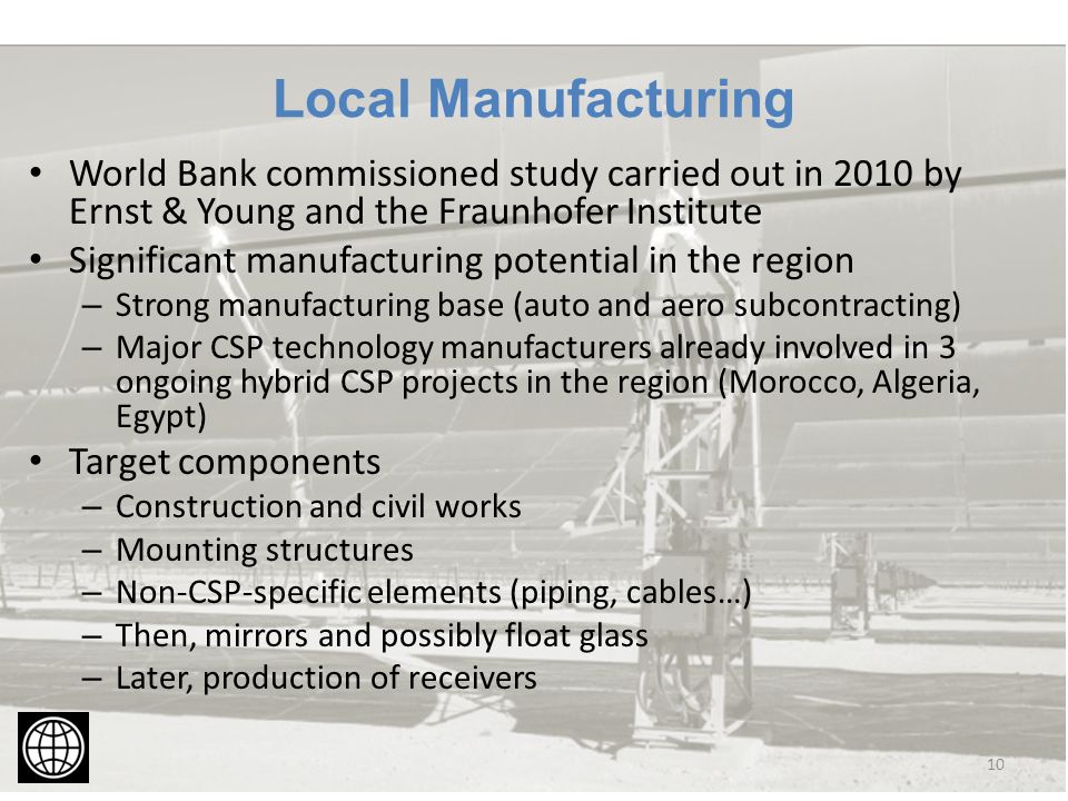 Local Manufacturing World Bank commissioned study carried out in 2010 by Ernst & Young and the Fraunhofer Institute Significant manufacturing potential in the region – Strong manufacturing base (auto and aero subcontracting) – Major CSP technology manufacturers already involved in 3 ongoing hybrid CSP projects in the region (Morocco, Algeria, Egypt) Target components – Construction and civil works – Mounting structures – Non-CSP-specific elements (piping, cables…) – Then, mirrors and possibly float glass – Later, production of receivers 10