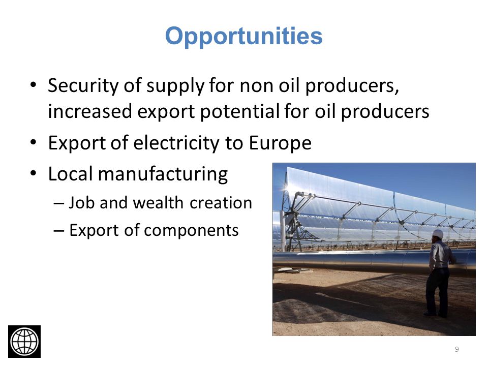 Opportunities Security of supply for non oil producers, increased export potential for oil producers Export of electricity to Europe Local manufacturing – Job and wealth creation – Export of components 9