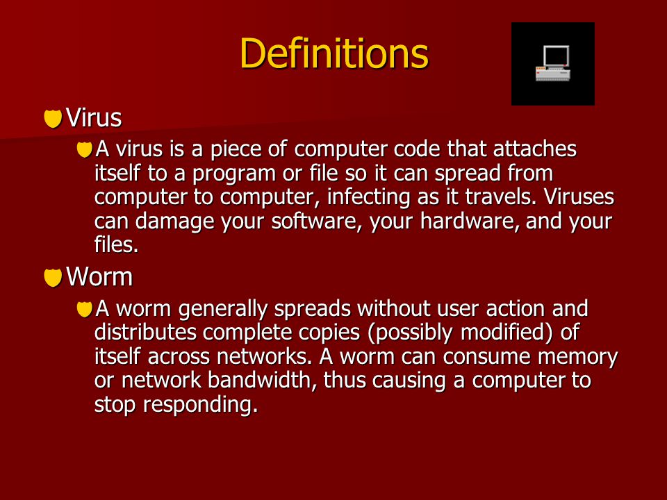 Definitions  Virus  A virus is a piece of computer code that attaches itself to a program or file so it can spread from computer to computer, infecting as it travels.