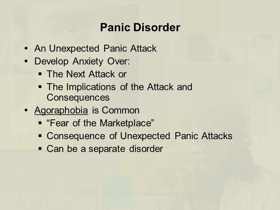 Panic Disorder  An Unexpected Panic Attack  Develop Anxiety Over:  The Next Attack or  The Implications of the Attack and Consequences  Agoraphobia is Common  Fear of the Marketplace  Consequence of Unexpected Panic Attacks  Can be a separate disorder