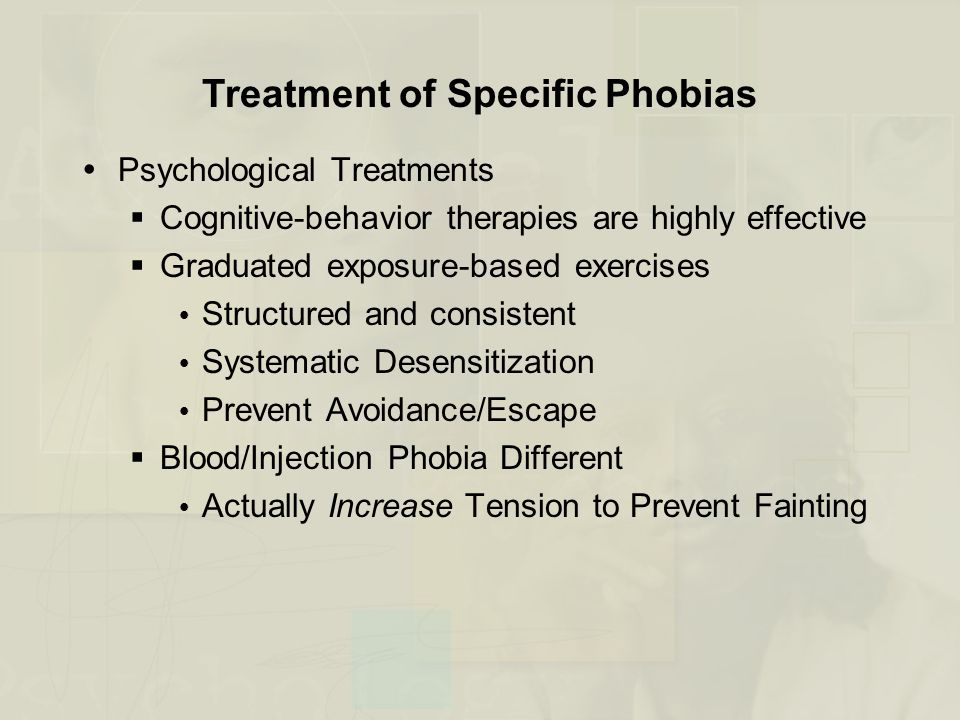 Treatment of Specific Phobias  Psychological Treatments  Cognitive-behavior therapies are highly effective  Graduated exposure-based exercises  Structured and consistent  Systematic Desensitization  Prevent Avoidance/Escape  Blood/Injection Phobia Different  Actually Increase Tension to Prevent Fainting