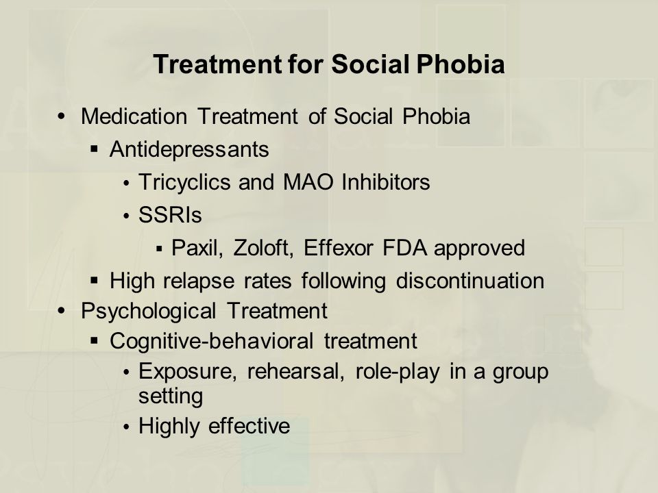 Treatment for Social Phobia  Medication Treatment of Social Phobia  Antidepressants  Tricyclics and MAO Inhibitors  SSRIs  Paxil, Zoloft, Effexor FDA approved  High relapse rates following discontinuation  Psychological Treatment  Cognitive-behavioral treatment  Exposure, rehearsal, role-play in a group setting  Highly effective