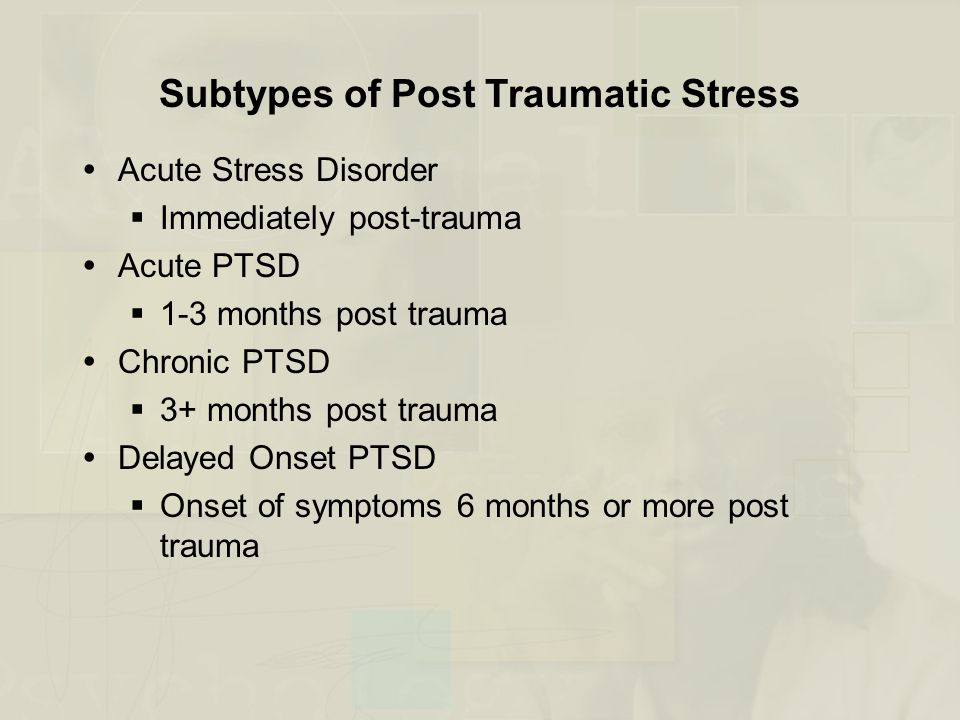 Subtypes of Post Traumatic Stress  Acute Stress Disorder  Immediately post-trauma  Acute PTSD  1-3 months post trauma  Chronic PTSD  3+ months post trauma  Delayed Onset PTSD  Onset of symptoms 6 months or more post trauma