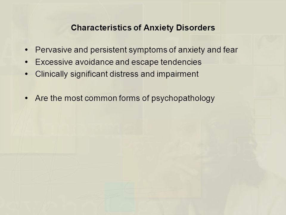 Characteristics of Anxiety Disorders  Pervasive and persistent symptoms of anxiety and fear  Excessive avoidance and escape tendencies  Clinically significant distress and impairment  Are the most common forms of psychopathology