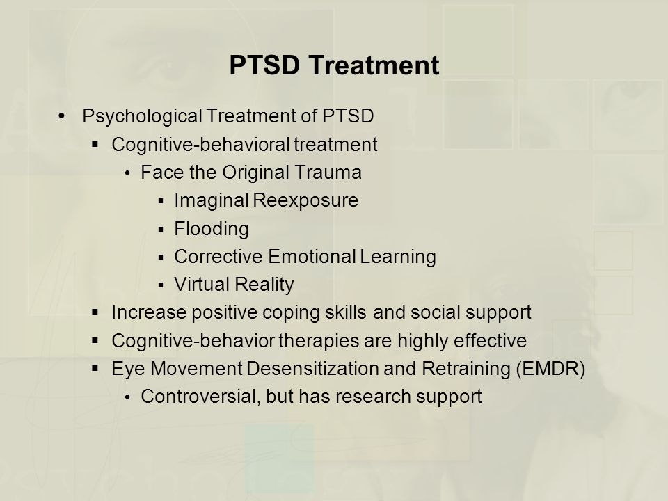  Psychological Treatment of PTSD  Cognitive-behavioral treatment  Face the Original Trauma  Imaginal Reexposure  Flooding  Corrective Emotional Learning  Virtual Reality  Increase positive coping skills and social support  Cognitive-behavior therapies are highly effective  Eye Movement Desensitization and Retraining (EMDR)  Controversial, but has research support PTSD Treatment