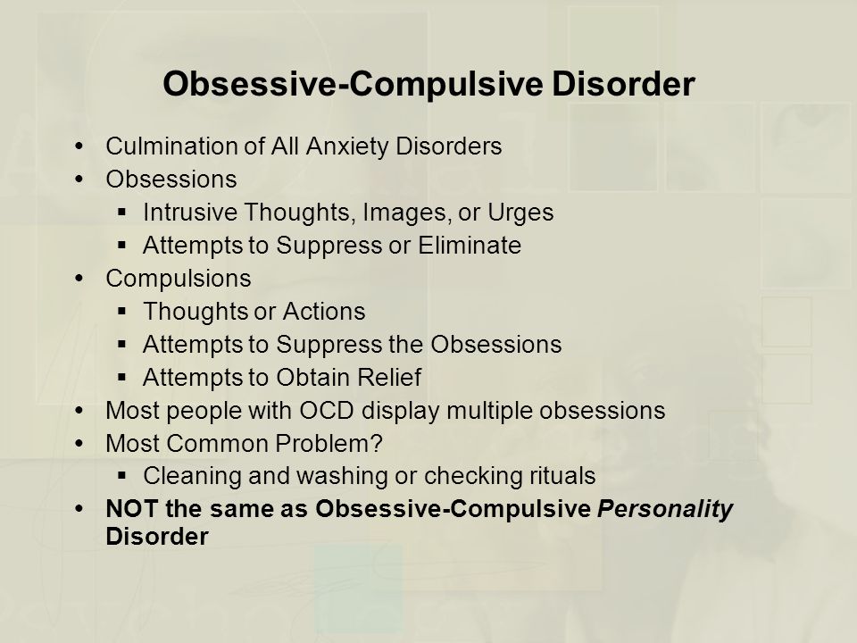 Obsessive-Compulsive Disorder  Culmination of All Anxiety Disorders  Obsessions  Intrusive Thoughts, Images, or Urges  Attempts to Suppress or Eliminate  Compulsions  Thoughts or Actions  Attempts to Suppress the Obsessions  Attempts to Obtain Relief  Most people with OCD display multiple obsessions  Most Common Problem.