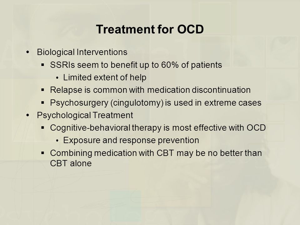 Treatment for OCD  Biological Interventions  SSRIs seem to benefit up to 60% of patients  Limited extent of help  Relapse is common with medication discontinuation  Psychosurgery (cingulotomy) is used in extreme cases  Psychological Treatment  Cognitive-behavioral therapy is most effective with OCD  Exposure and response prevention  Combining medication with CBT may be no better than CBT alone