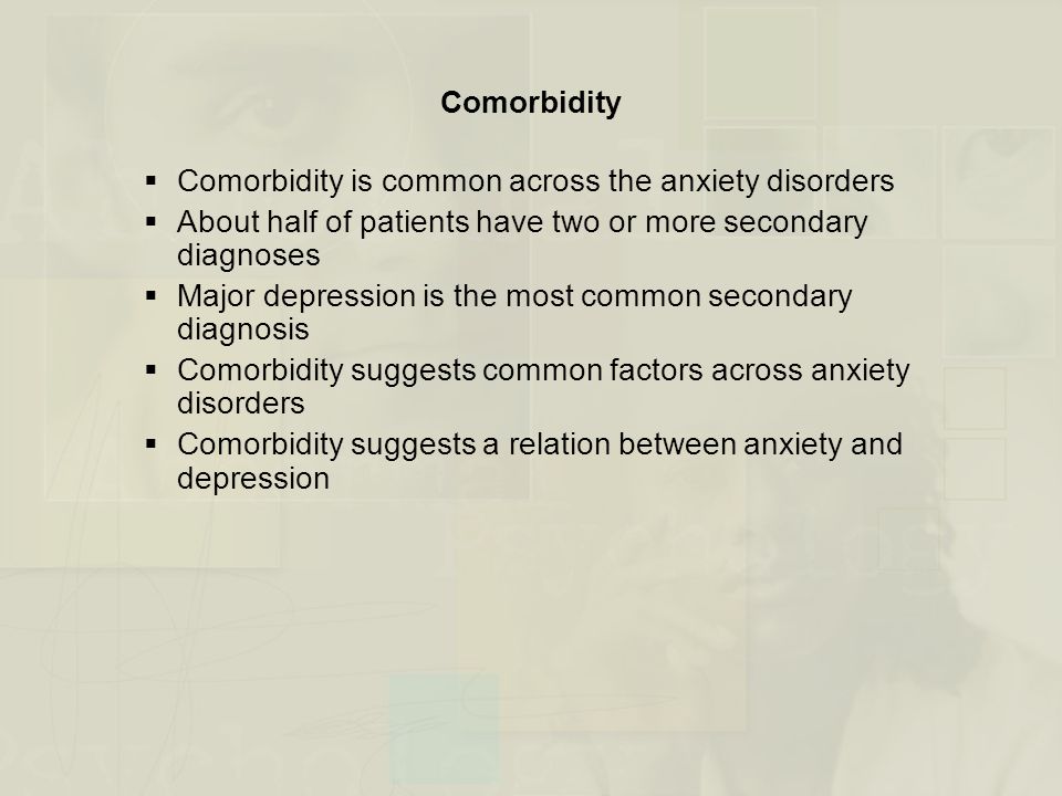 Comorbidity  Comorbidity is common across the anxiety disorders  About half of patients have two or more secondary diagnoses  Major depression is the most common secondary diagnosis  Comorbidity suggests common factors across anxiety disorders  Comorbidity suggests a relation between anxiety and depression
