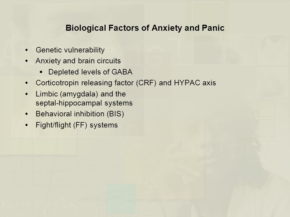 Biological Factors of Anxiety and Panic  Genetic vulnerability  Anxiety and brain circuits  Depleted levels of GABA  Corticotropin releasing factor (CRF) and HYPAC axis  Limbic (amygdala) and the septal-hippocampal systems  Behavioral inhibition (BIS)  Fight/flight (FF) systems
