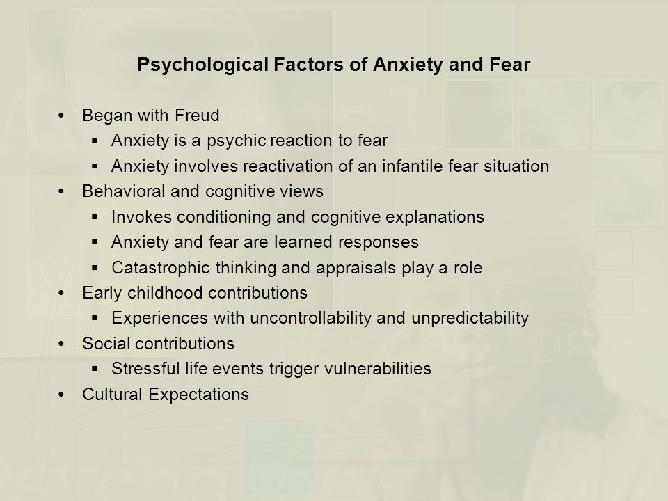 Psychological Factors of Anxiety and Fear  Began with Freud  Anxiety is a psychic reaction to fear  Anxiety involves reactivation of an infantile fear situation  Behavioral and cognitive views  Invokes conditioning and cognitive explanations  Anxiety and fear are learned responses  Catastrophic thinking and appraisals play a role  Early childhood contributions  Experiences with uncontrollability and unpredictability  Social contributions  Stressful life events trigger vulnerabilities  Cultural Expectations