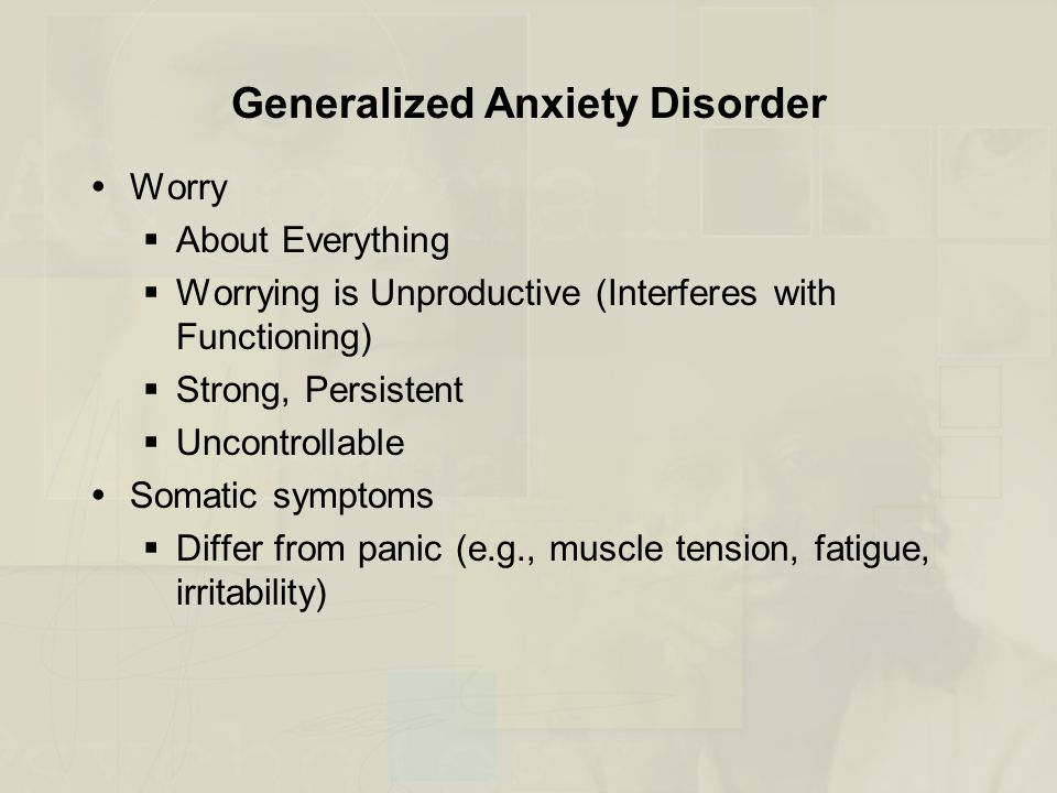 Generalized Anxiety Disorder  Worry  About Everything  Worrying is Unproductive (Interferes with Functioning)  Strong, Persistent  Uncontrollable  Somatic symptoms  Differ from panic (e.g., muscle tension, fatigue, irritability)