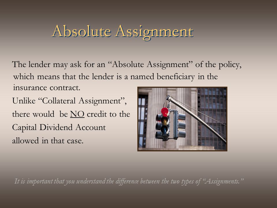 Absolute Assignment The lender may ask for an Absolute Assignment of the policy, which means that the lender is a named beneficiary in the insurance contract.