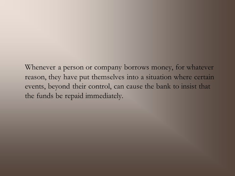 Whenever a person or company borrows money, for whatever reason, they have put themselves into a situation where certain events, beyond their control, can cause the bank to insist that the funds be repaid immediately.