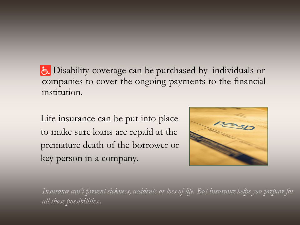 Disability coverage can be purchased by individuals or companies to cover the ongoing payments to the financial institution.
