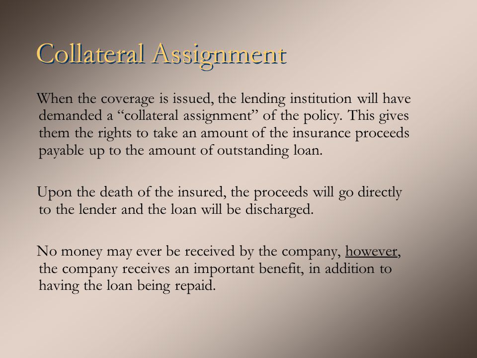 Collateral Assignment When the coverage is issued, the lending institution will have demanded a collateral assignment of the policy.