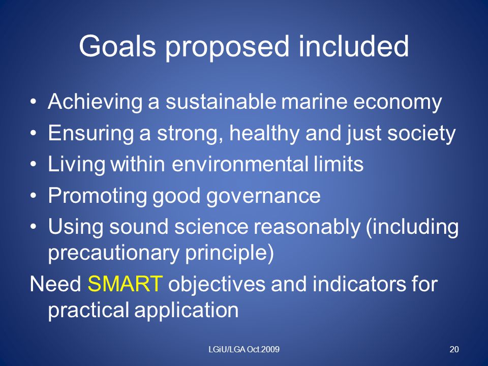 Goals proposed included Achieving a sustainable marine economy Ensuring a strong, healthy and just society Living within environmental limits Promoting good governance Using sound science reasonably (including precautionary principle) Need SMART objectives and indicators for practical application LGiU/LGA Oct
