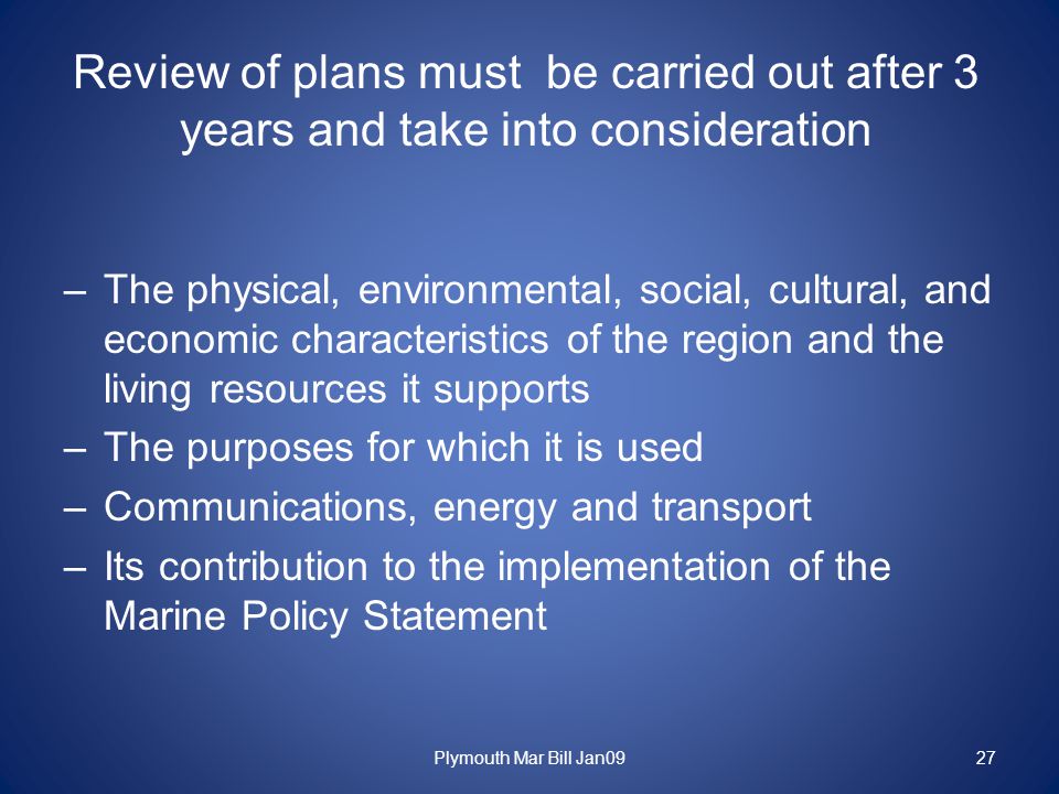 Review of plans must be carried out after 3 years and take into consideration –The physical, environmental, social, cultural, and economic characteristics of the region and the living resources it supports –The purposes for which it is used –Communications, energy and transport –Its contribution to the implementation of the Marine Policy Statement 27Plymouth Mar Bill Jan09