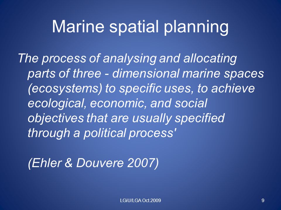 Marine spatial planning The process of analysing and allocating parts of three - dimensional marine spaces (ecosystems) to specific uses, to achieve ecological, economic, and social objectives that are usually specified through a political process (Ehler & Douvere 2007) LGiU/LGA Oct.20099
