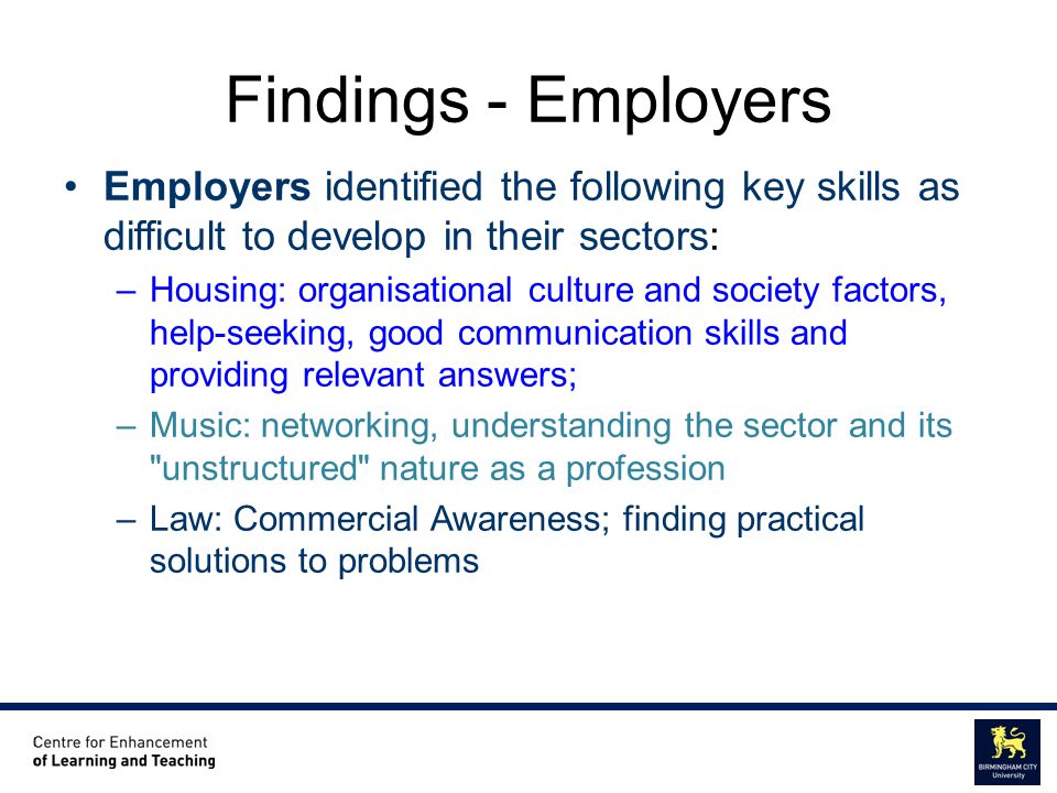 Centre for Enhancement of Learning and Teaching Educational Staff Development Unit Findings - Employers Employers identified the following key skills as difficult to develop in their sectors: –Housing: organisational culture and society factors, help-seeking, good communication skills and providing relevant answers; –Music: networking, understanding the sector and its unstructured nature as a profession –Law: Commercial Awareness; finding practical solutions to problems