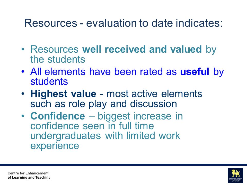 Centre for Enhancement of Learning and Teaching Educational Staff Development Unit Resources - evaluation to date indicates: Resources well received and valued by the students All elements have been rated as useful by students Highest value - most active elements such as role play and discussion Confidence – biggest increase in confidence seen in full time undergraduates with limited work experience
