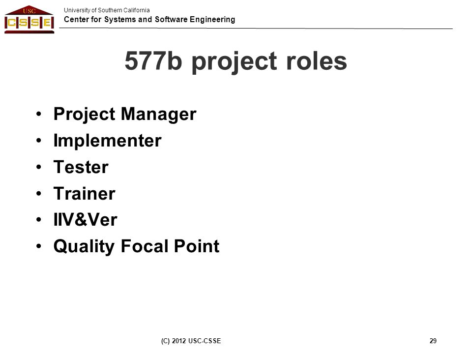 University of Southern California Center for Systems and Software Engineering 577b project roles Project Manager Implementer Tester Trainer IIV&Ver Quality Focal Point (C) 2012 USC-CSSE29