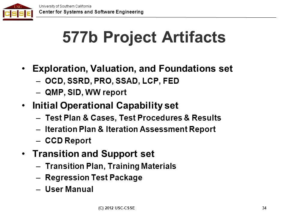 University of Southern California Center for Systems and Software Engineering 577b Project Artifacts Exploration, Valuation, and Foundations set –OCD, SSRD, PRO, SSAD, LCP, FED –QMP, SID, WW report Initial Operational Capability set –Test Plan & Cases, Test Procedures & Results –Iteration Plan & Iteration Assessment Report –CCD Report Transition and Support set –Transition Plan, Training Materials –Regression Test Package –User Manual (C) 2012 USC-CSSE34