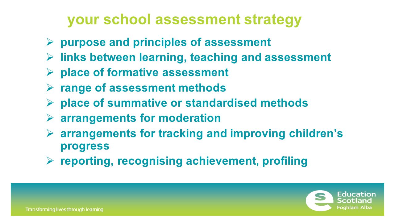 Transforming lives through learning your school assessment strategy  purpose and principles of assessment  links between learning, teaching and assessment  place of formative assessment  range of assessment methods  place of summative or standardised methods  arrangements for moderation  arrangements for tracking and improving children’s progress  reporting, recognising achievement, profiling