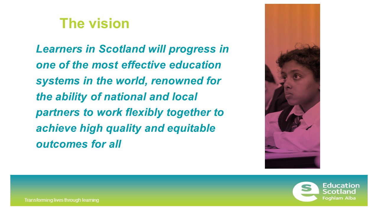 Transforming lives through learning The vision Learners in Scotland will progress in one of the most effective education systems in the world, renowned for the ability of national and local partners to work flexibly together to achieve high quality and equitable outcomes for all