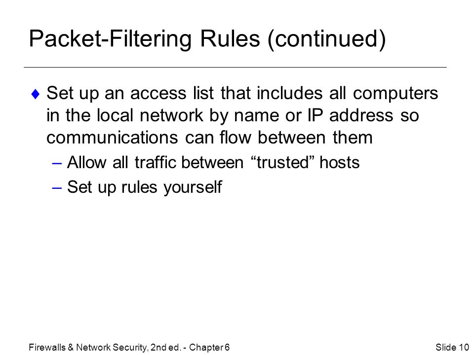 Packet-Filtering Rules (continued)  Set up an access list that includes all computers in the local network by name or IP address so communications can flow between them –Allow all traffic between trusted hosts –Set up rules yourself Slide 10Firewalls & Network Security, 2nd ed.