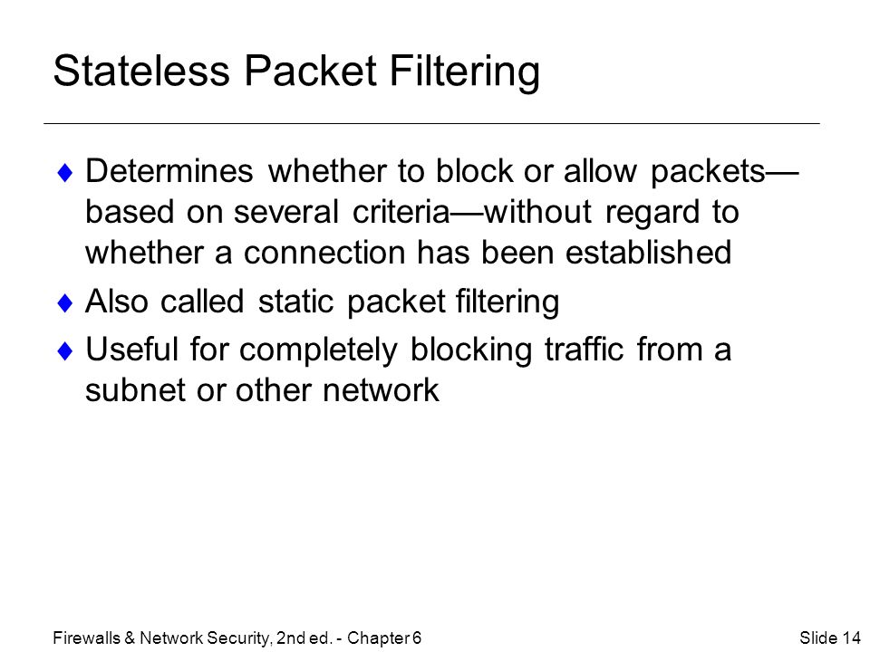 Stateless Packet Filtering  Determines whether to block or allow packets— based on several criteria—without regard to whether a connection has been established  Also called static packet filtering  Useful for completely blocking traffic from a subnet or other network Slide 14Firewalls & Network Security, 2nd ed.