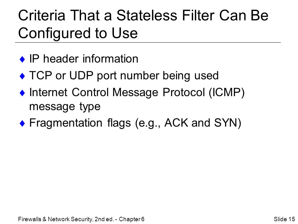 Criteria That a Stateless Filter Can Be Configured to Use  IP header information  TCP or UDP port number being used  Internet Control Message Protocol (ICMP) message type  Fragmentation flags (e.g., ACK and SYN) Slide 15Firewalls & Network Security, 2nd ed.
