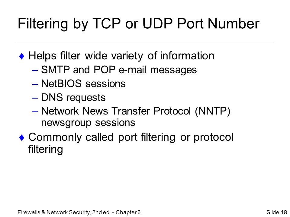 Filtering by TCP or UDP Port Number  Helps filter wide variety of information –SMTP and POP  messages –NetBIOS sessions –DNS requests –Network News Transfer Protocol (NNTP) newsgroup sessions  Commonly called port filtering or protocol filtering Slide 18Firewalls & Network Security, 2nd ed.