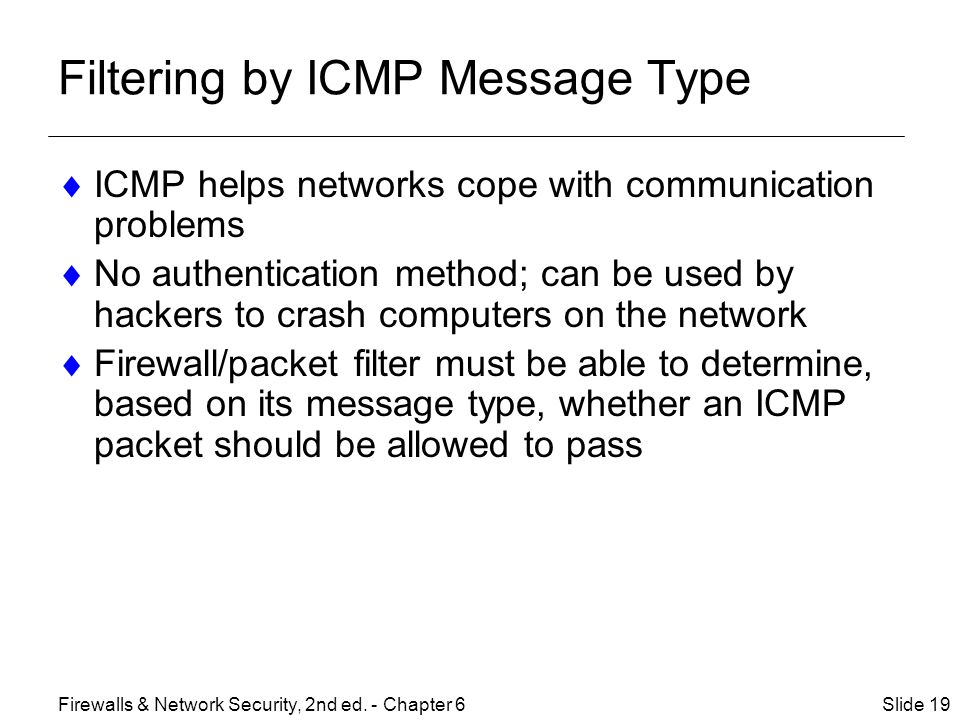Filtering by ICMP Message Type  ICMP helps networks cope with communication problems  No authentication method; can be used by hackers to crash computers on the network  Firewall/packet filter must be able to determine, based on its message type, whether an ICMP packet should be allowed to pass Slide 19Firewalls & Network Security, 2nd ed.