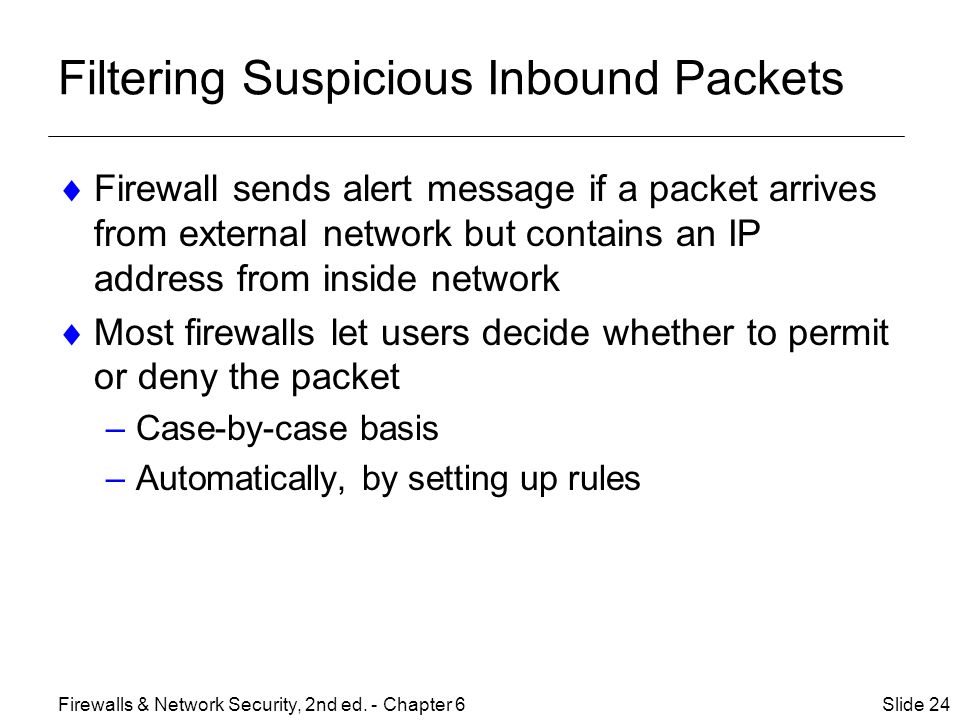 Filtering Suspicious Inbound Packets  Firewall sends alert message if a packet arrives from external network but contains an IP address from inside network  Most firewalls let users decide whether to permit or deny the packet –Case-by-case basis –Automatically, by setting up rules Slide 24Firewalls & Network Security, 2nd ed.