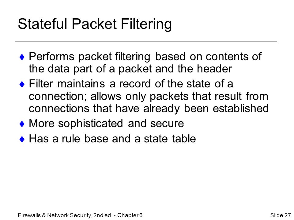 Stateful Packet Filtering  Performs packet filtering based on contents of the data part of a packet and the header  Filter maintains a record of the state of a connection; allows only packets that result from connections that have already been established  More sophisticated and secure  Has a rule base and a state table Slide 27Firewalls & Network Security, 2nd ed.