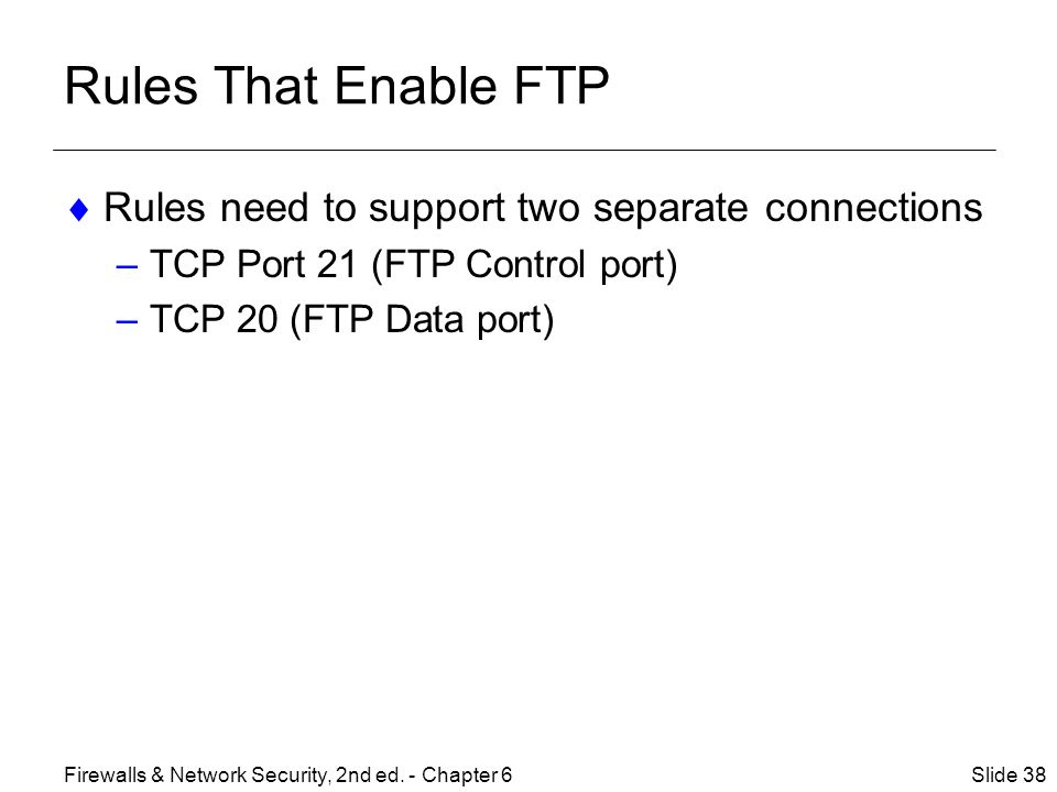 Rules That Enable FTP  Rules need to support two separate connections –TCP Port 21 (FTP Control port) –TCP 20 (FTP Data port) Slide 38Firewalls & Network Security, 2nd ed.