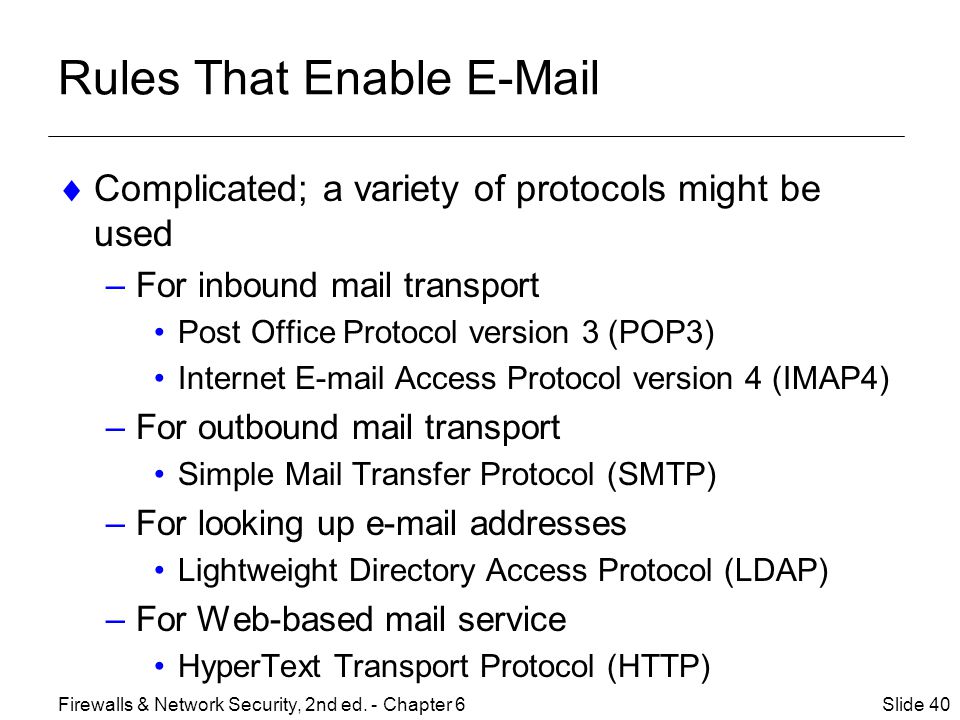 Rules That Enable   Complicated; a variety of protocols might be used –For inbound mail transport Post Office Protocol version 3 (POP3) Internet  Access Protocol version 4 (IMAP4) –For outbound mail transport Simple Mail Transfer Protocol (SMTP) –For looking up  addresses Lightweight Directory Access Protocol (LDAP) –For Web-based mail service HyperText Transport Protocol (HTTP) Slide 40Firewalls & Network Security, 2nd ed.