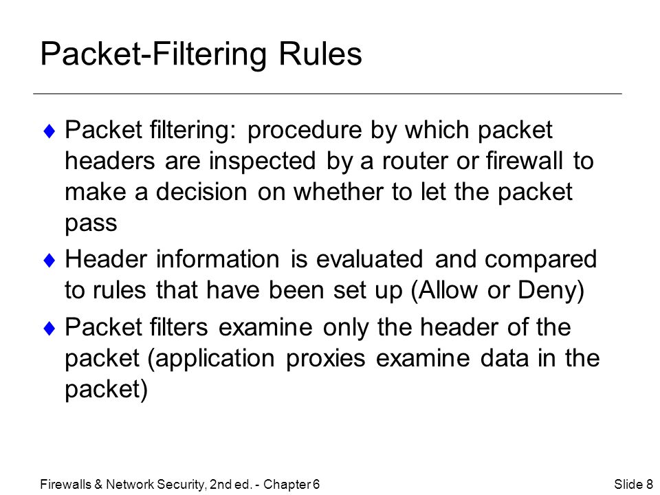 Packet-Filtering Rules  Packet filtering: procedure by which packet headers are inspected by a router or firewall to make a decision on whether to let the packet pass  Header information is evaluated and compared to rules that have been set up (Allow or Deny)  Packet filters examine only the header of the packet (application proxies examine data in the packet) Slide 8Firewalls & Network Security, 2nd ed.