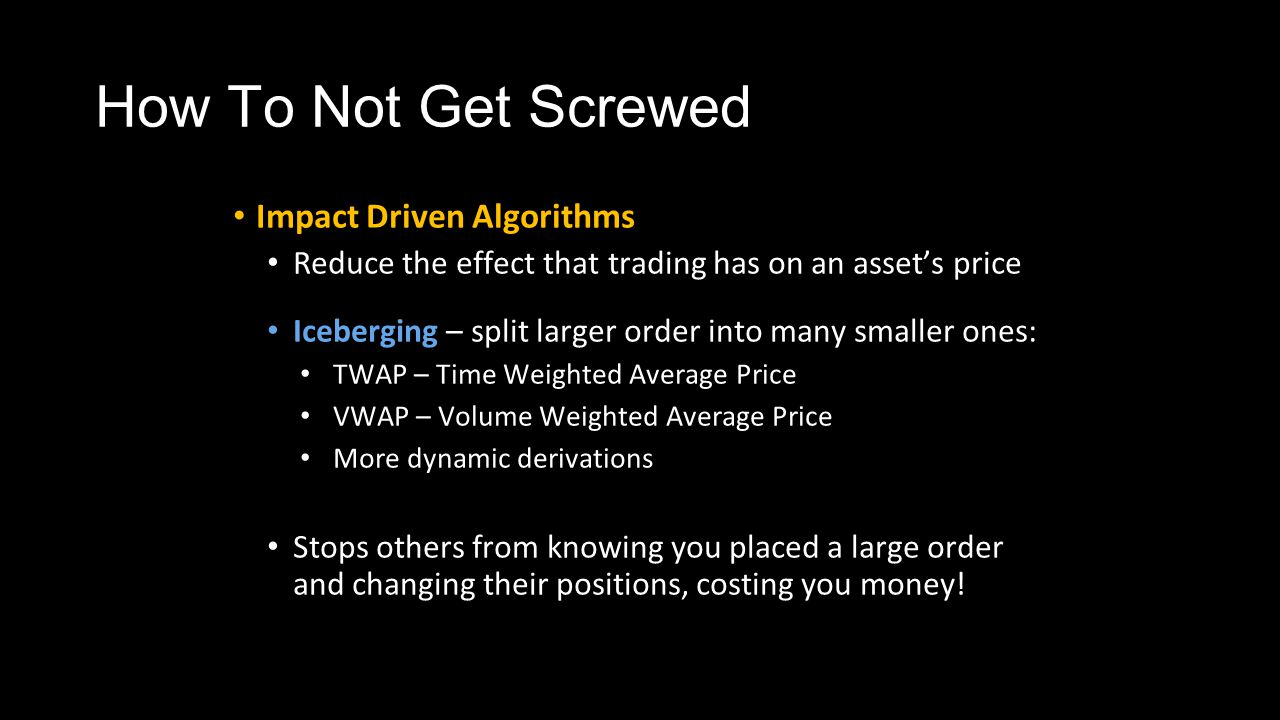 How To Not Get Screwed Impact Driven Algorithms Reduce the effect that trading has on an asset’s price Iceberging – split larger order into many smaller ones: TWAP – Time Weighted Average Price VWAP – Volume Weighted Average Price More dynamic derivations Stops others from knowing you placed a large order and changing their positions, costing you money!