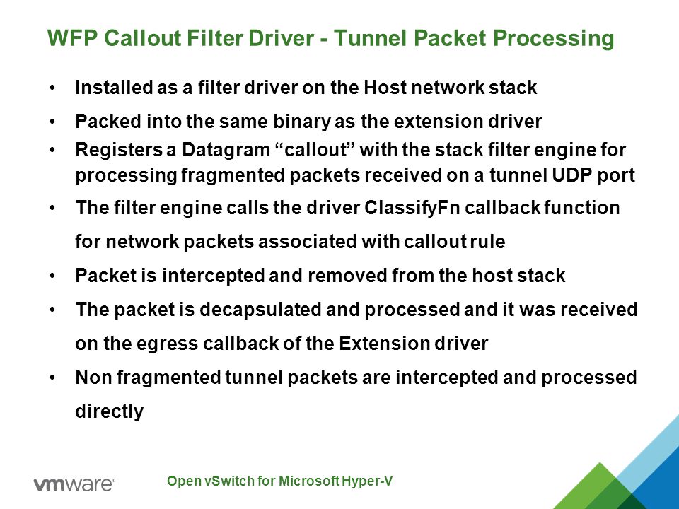 Open vSwitch for Microsoft Hyper-V WFP Callout Filter Driver - Tunnel Packet Processing Installed as a filter driver on the Host network stack Packed into the same binary as the extension driver Registers a Datagram callout with the stack filter engine for processing fragmented packets received on a tunnel UDP port The filter engine calls the driver ClassifyFn callback function for network packets associated with callout rule Packet is intercepted and removed from the host stack The packet is decapsulated and processed and it was received on the egress callback of the Extension driver Non fragmented tunnel packets are intercepted and processed directly