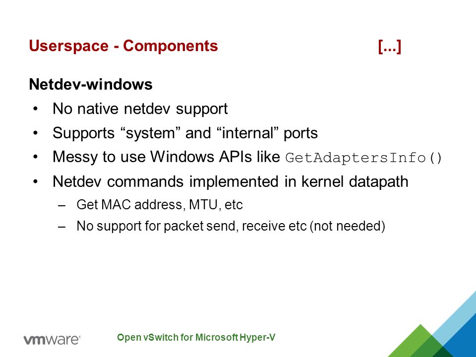 Open vSwitch for Microsoft Hyper-V Netdev-windows No native netdev support Supports system and internal ports Messy to use Windows APIs like GetAdaptersInfo() Netdev commands implemented in kernel datapath –Get MAC address, MTU, etc –No support for packet send, receive etc (not needed) Userspace - Components [...]