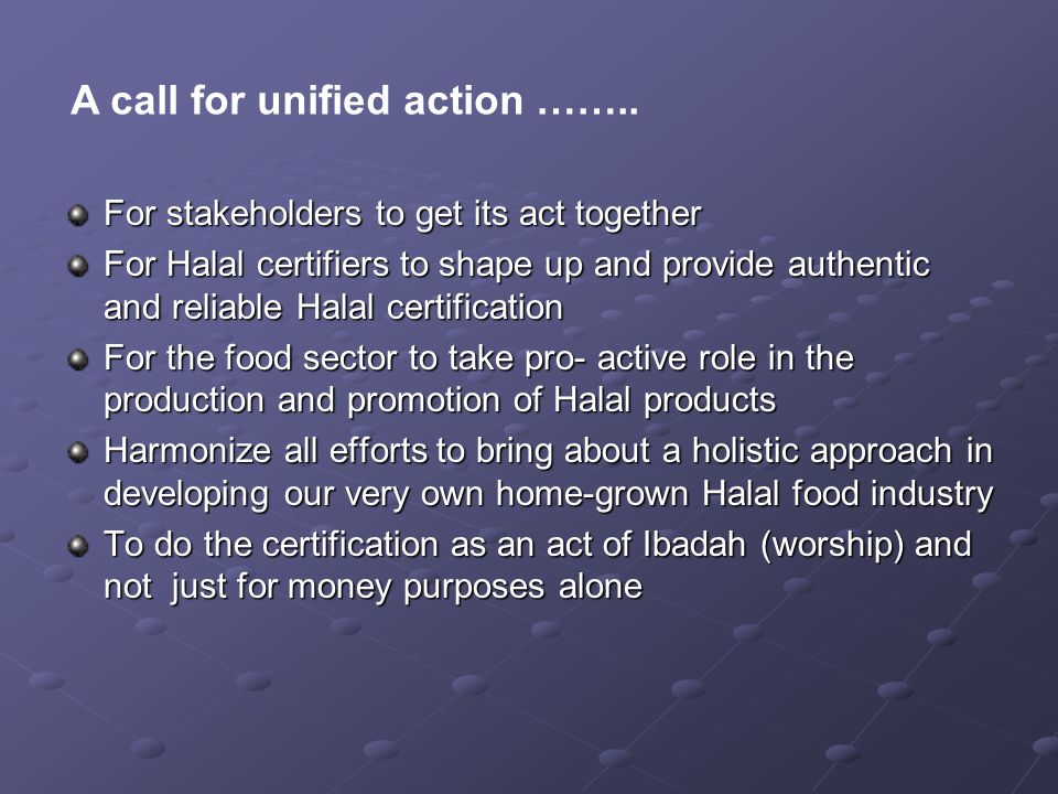 For stakeholders to get its act together For Halal certifiers to shape up and provide authentic and reliable Halal certification For the food sector to take pro- active role in the production and promotion of Halal products Harmonize all efforts to bring about a holistic approach in developing our very own home-grown Halal food industry To do the certification as an act of Ibadah (worship) and not just for money purposes alone A call for unified action ……..