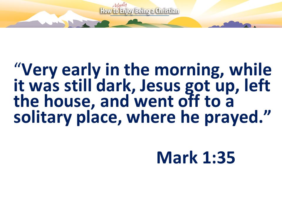 Very early in the morning, while it was still dark, Jesus got up, left the house, and went off to a solitary place, where he prayed. Mark 1:35