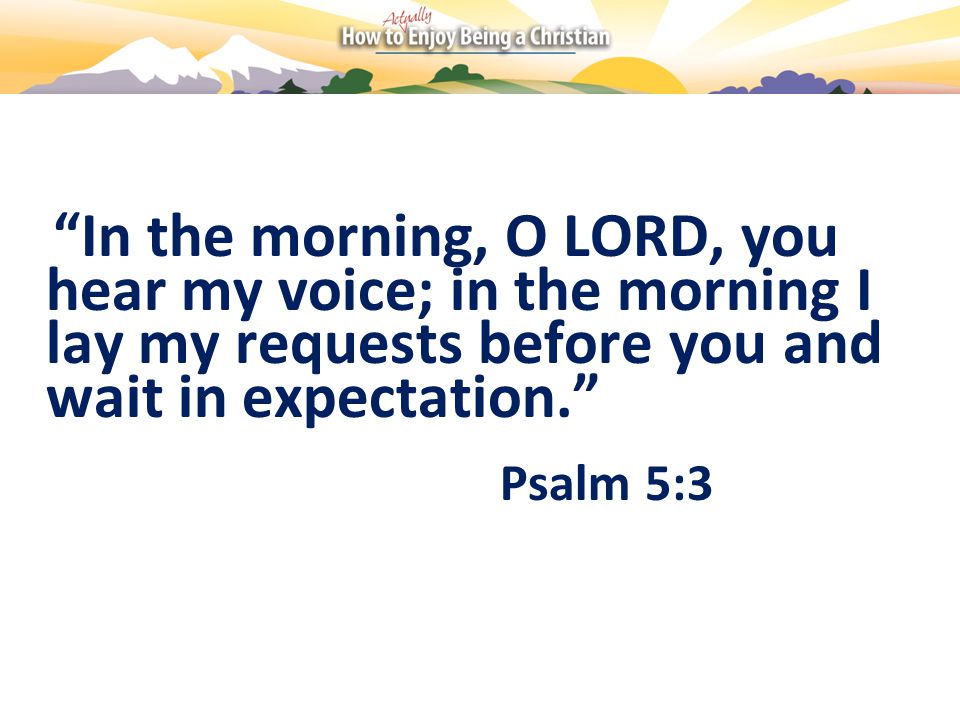 In the morning, O LORD, you hear my voice; in the morning I lay my requests before you and wait in expectation. Psalm 5:3